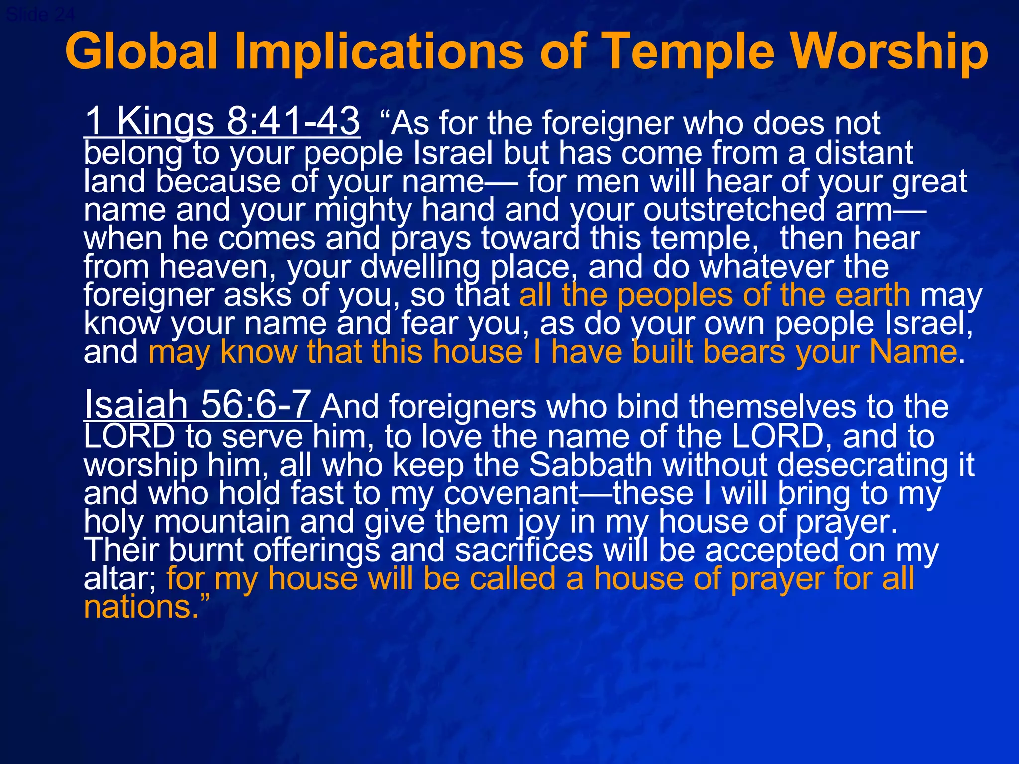 Global Implications of Temple Worship 1 Kings 8:41-43   “As for the foreigner who does not belong to your people Israel but has come from a distant land because of your name— for men will hear of your great name and your mighty hand and your outstretched arm—when he comes and prays toward this temple,  then hear from heaven, your dwelling place, and do whatever the foreigner asks of you, so that  all the peoples of the earth  may know your name and fear you, as do your own people Israel, and  may know that this house I have built bears your Name .  Isaiah 56:6-7   And foreigners who bind themselves to the LORD to serve him, to love the name of the LORD, and to worship him, all who keep the Sabbath without desecrating it and who hold fast to my covenant—these I will bring to my holy mountain and give them joy in my house of prayer.  Their burnt offerings and sacrifices will be accepted on my altar;  for my house will be called a house of prayer for all nations.”  
