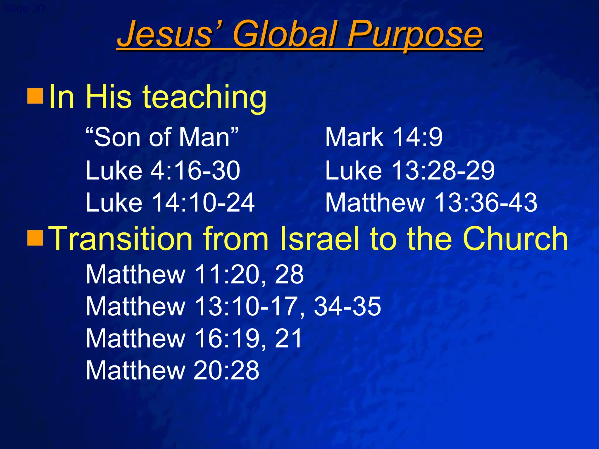 Jesus’ Global Purpose In His teaching “Son of Man” Mark 14:9 Luke 4:16-30 Luke 13:28-29 Luke 14:10-24 Matthew 13:36-43 Transition from Israel to the Church Matthew 11:20, 28 Matthew 13:10-17, 34-35 Matthew 16:19, 21 Matthew 20:28 