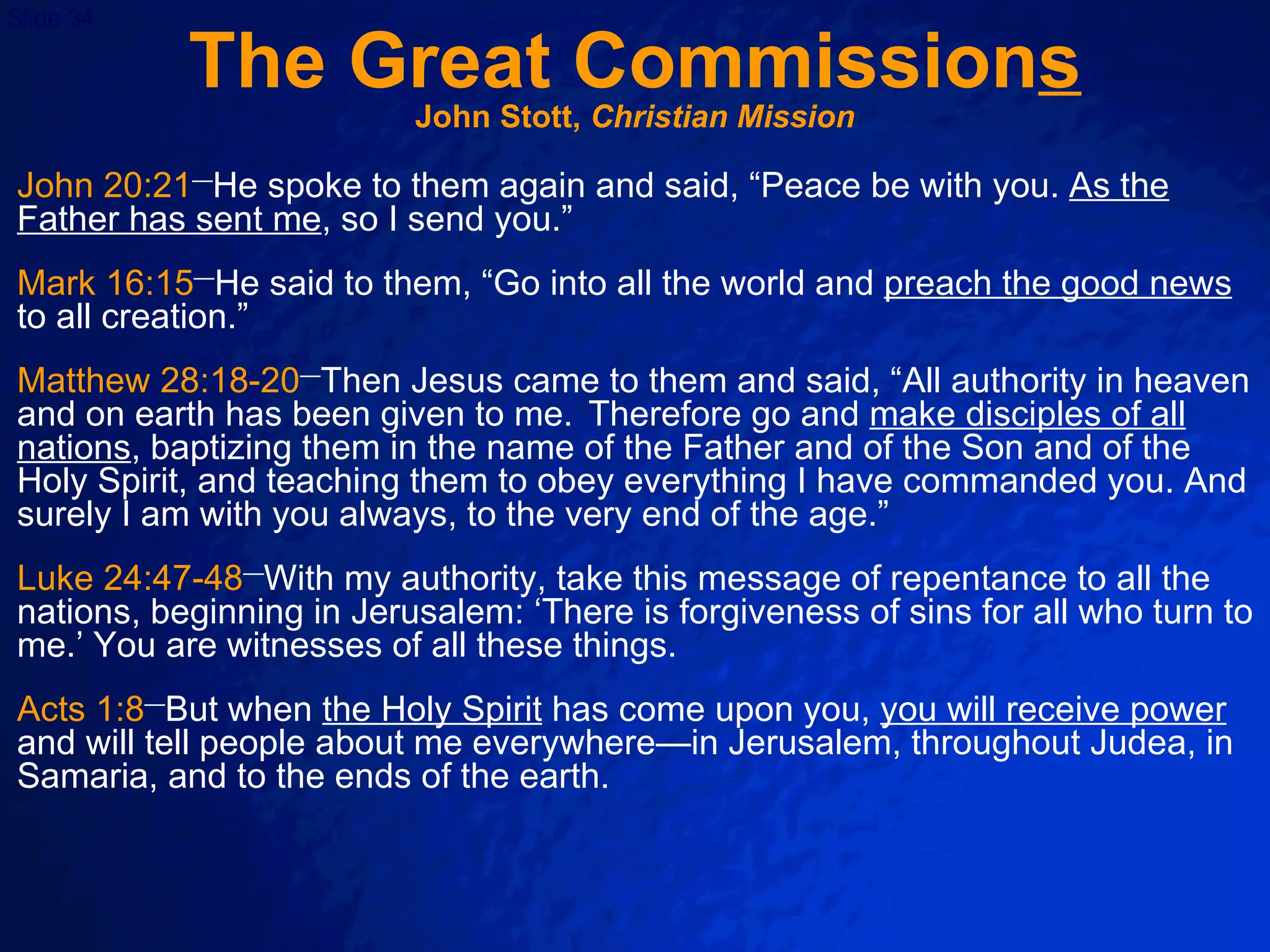 The Great Commission s John Stott,  Christian Mission John 20:21 — He spoke to them again and said, “Peace be with you.  As the Father has sent me , so I send you.”   Mark 16:15 — He said to them, “Go into all the world and  preach the good news  to all creation.” Matthew 28:18-20 — Then Jesus came to them and said, “All authority in heaven and on earth has been given to me.  Therefore go and  make disciples of all nations , baptizing them in the name of the Father and of the Son and of the Holy Spirit, and teaching them to obey everything I have commanded you. And surely I am with you always, to the very end of the age.”   Luke 24:47-48 — With my authority, take this message of repentance to all the nations, beginning in Jerusalem: ‘There is forgiveness of sins for all who turn to me.’ You are witnesses of all these things. Acts 1:8 — But when  the Holy Spirit  has come upon you,  you will receive power  and will tell people about me everywhere—in Jerusalem, throughout Judea, in Samaria, and to the ends of the earth. 