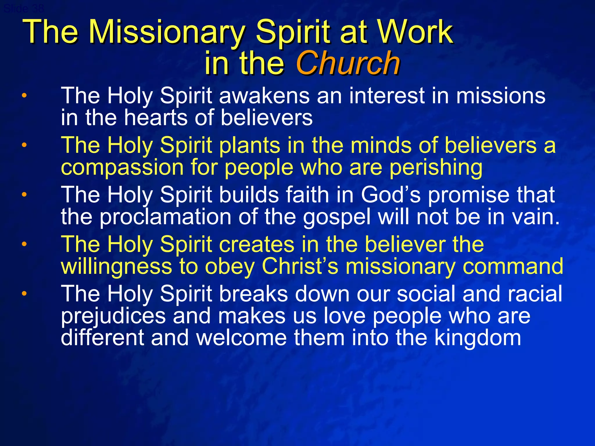 The Missionary Spirit at Work  in the  Church The Holy Spirit awakens an interest in missions in the hearts of believers The Holy Spirit plants in the minds of believers a compassion for people who are perishing   The Holy Spirit builds faith in God’s promise that the proclamation of the gospel will not be in vain. The Holy Spirit creates in the believer the willingness to obey Christ’s missionary command The Holy Spirit breaks down our social and racial prejudices and makes us love people who are different and welcome them into the kingdom 