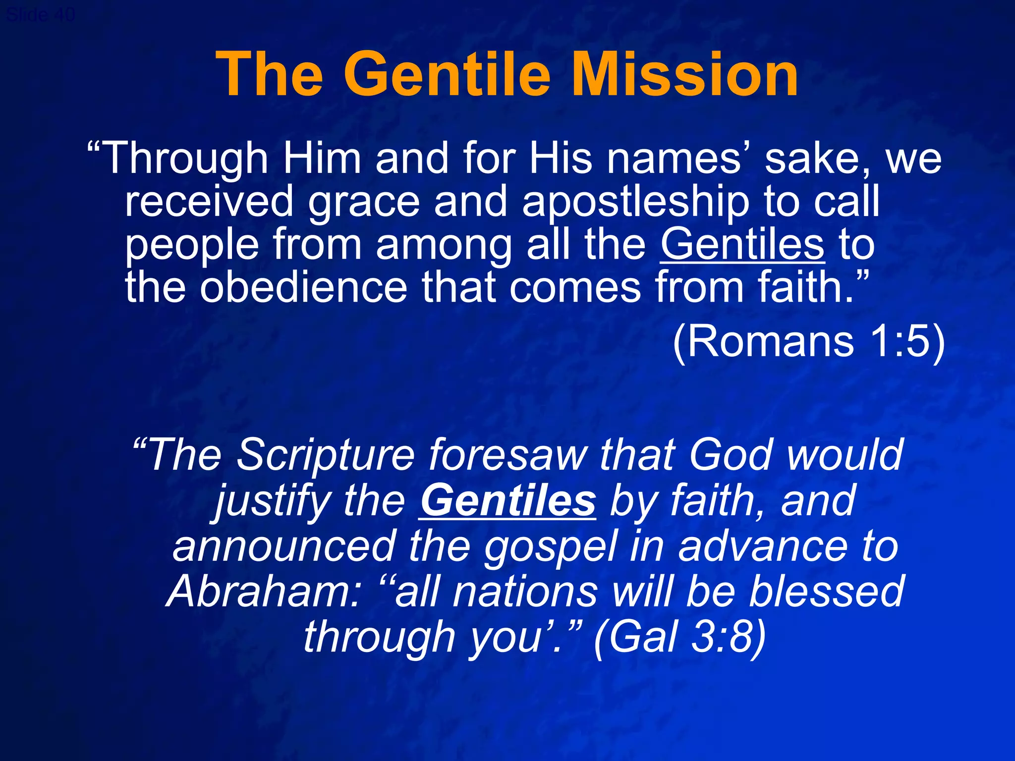 The Gentile Mission “Through Him and for His names’ sake, we received grace and apostleship to call people from among all the  Gentiles  to the obedience that comes from faith.” (Romans 1:5) “ The Scripture foresaw that God would justify the  Gentiles   by faith, and announced the gospel in advance to Abraham: ‘‘all nations will be blessed through you’.” (Gal 3:8) 