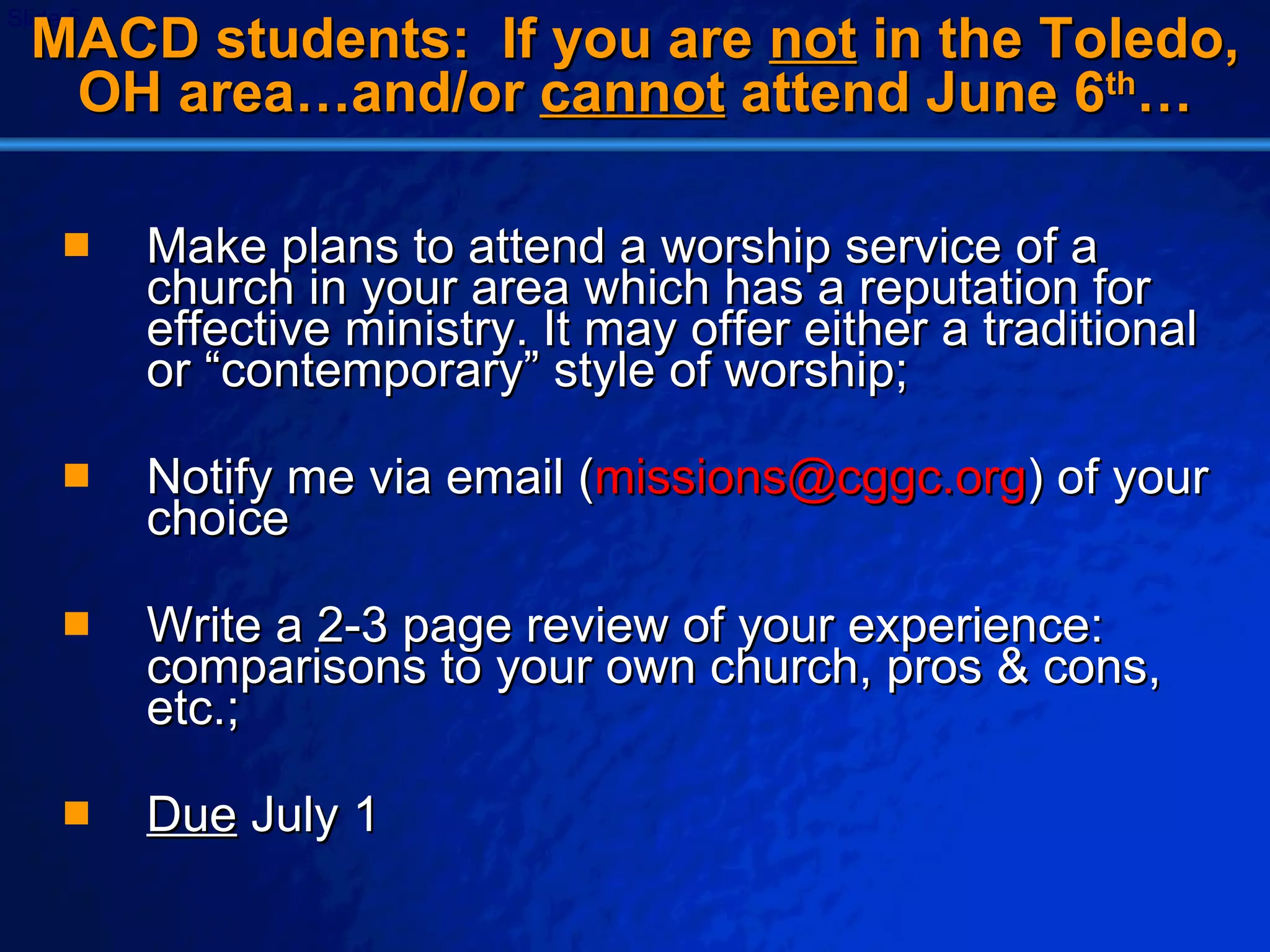 MACD students:  If you are  not  in the Toledo, OH area…and/or  cannot  attend June 6 th … Make plans to attend a worship service of a church in your area which has a reputation for effective ministry. It may offer either a traditional or “contemporary” style of worship; Notify me via email ( [email_address] ) of your choice Write a 2-3 page review of your experience: comparisons to your own church, pros & cons, etc.; Due  July 1 
