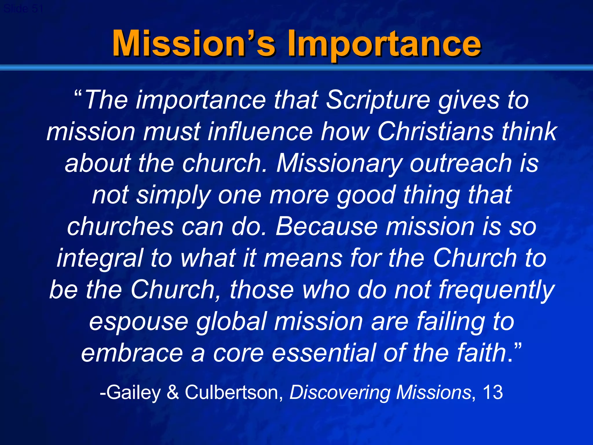 Mission’s Importance “ The importance that Scripture gives to mission must influence how Christians think about the church. Missionary outreach is not simply one more good thing that churches can do. Because mission is so integral to what it means for the Church to be the Church, those who do not frequently espouse global mission are failing to embrace a core essential of the faith .” -Gailey & Culbertson,  Discovering Missions , 13 