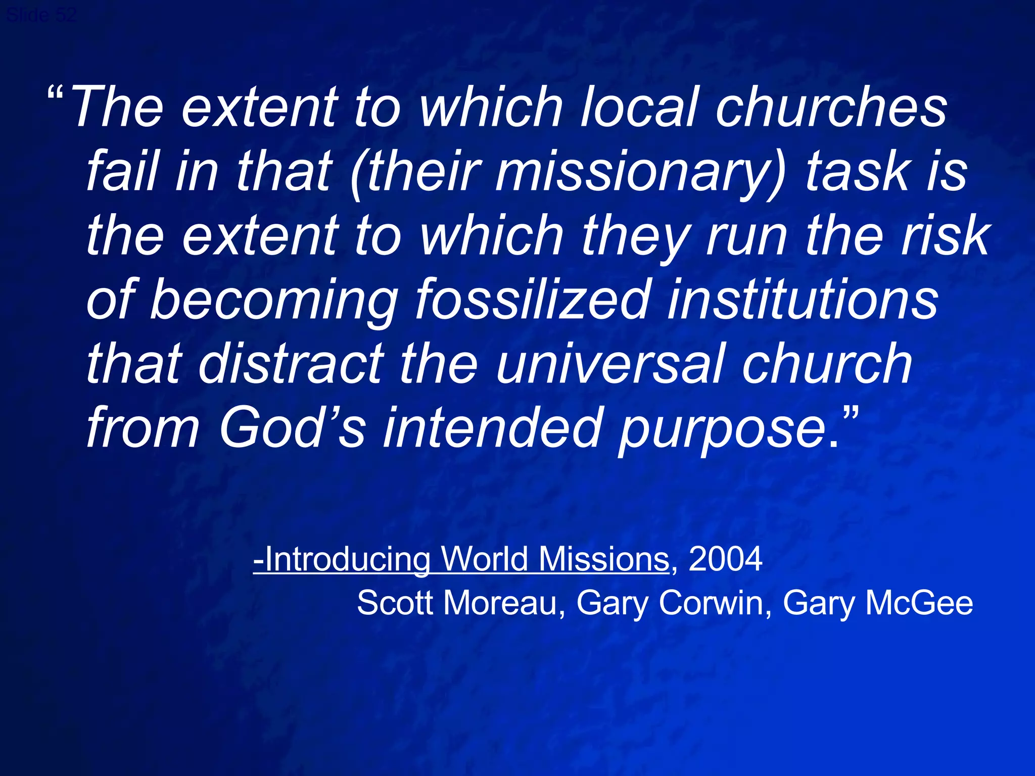 “ The extent to which local churches fail in that (their missionary) task is the extent to which they run the risk of becoming fossilized institutions that distract the universal church from God’s intended purpose .” -Introducing World Missions , 2004 Scott Moreau, Gary Corwin, Gary McGee 