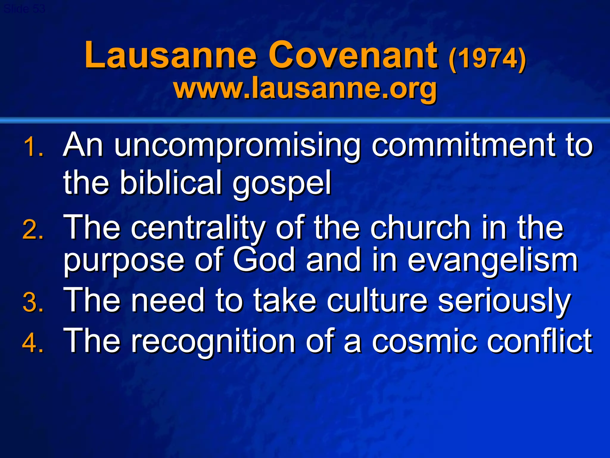 Lausanne Covenant  (1974)  www.lausanne.org An uncompromising commitment to the biblical gospel The centrality of the church in the purpose of God and in evangelism The need to take culture seriously The recognition of a cosmic conflict 