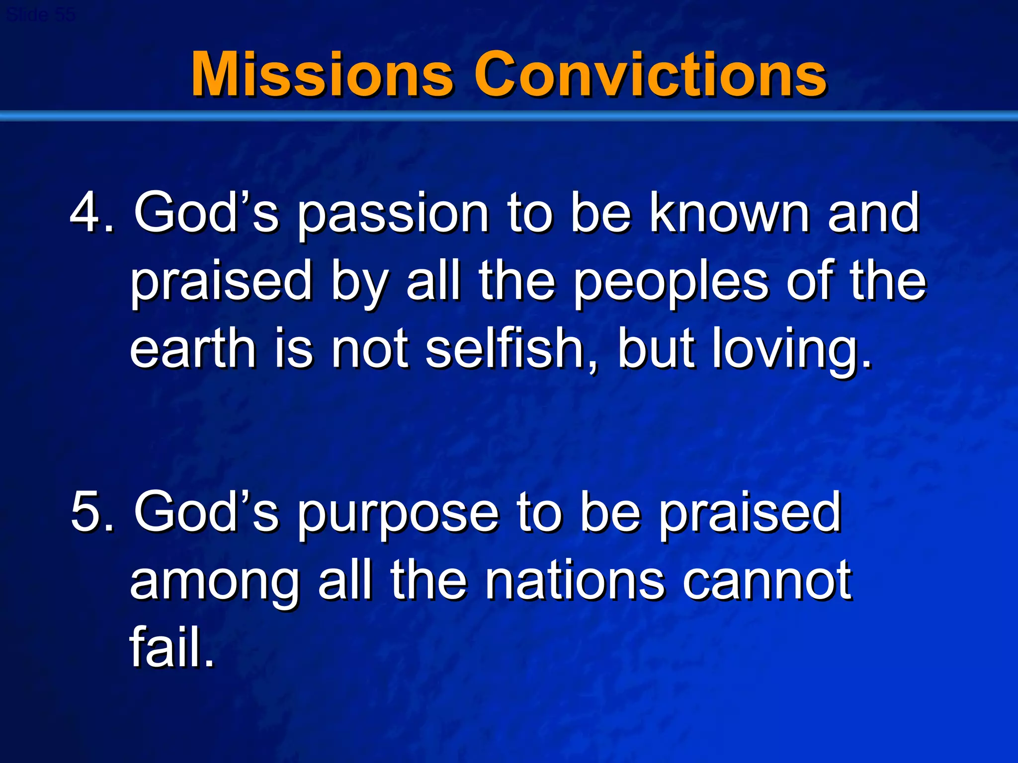 Missions Convictions 4. God’s passion to be known and praised by all the peoples of the earth is not selfish, but loving. 5. God’s purpose to be praised among all the nations cannot fail. 