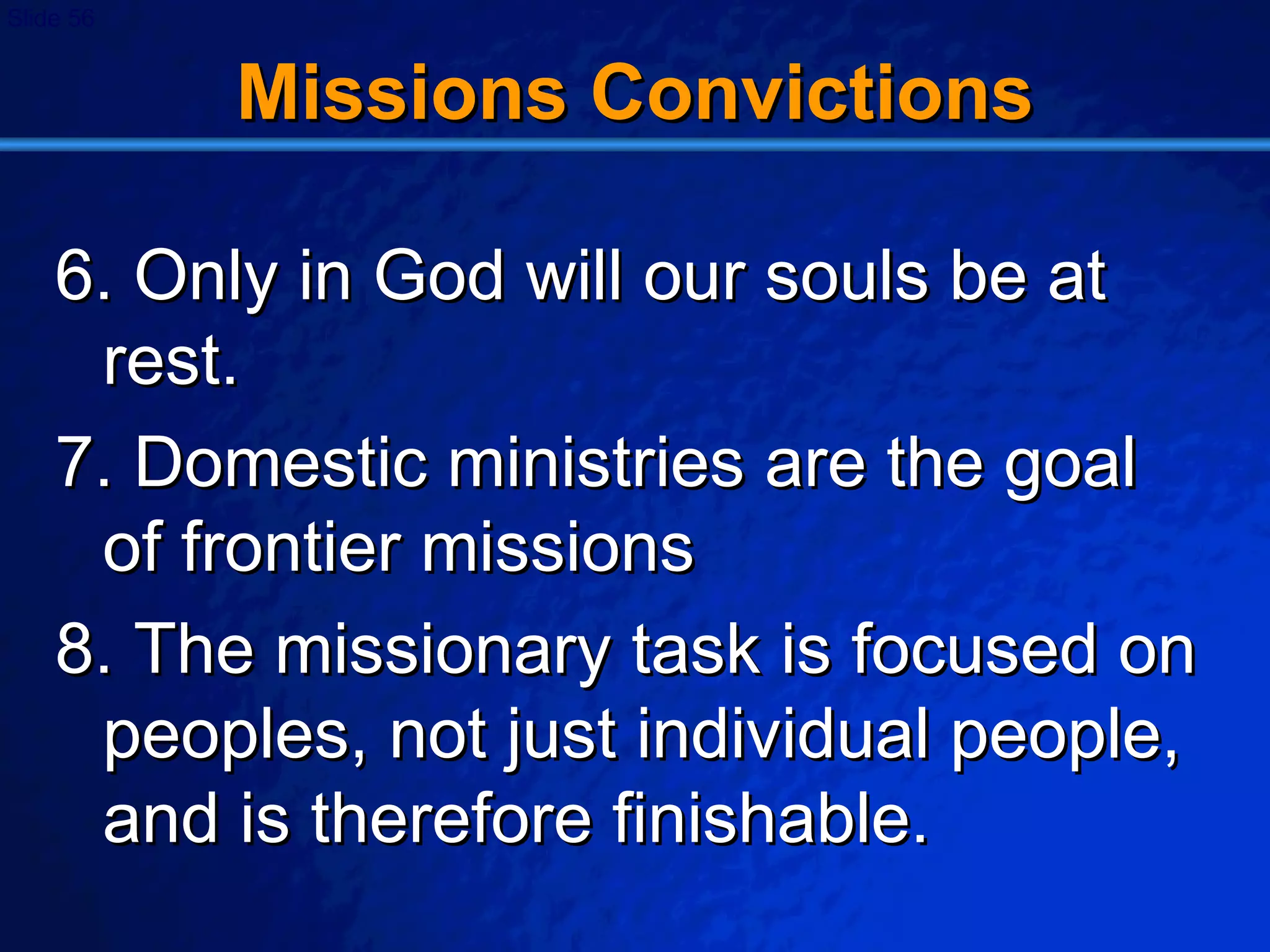 Missions Convictions 6. Only in God will our souls be at rest. 7. Domestic ministries are the goal of frontier missions 8. The missionary task is focused on peoples, not just individual people, and is therefore finishable. 