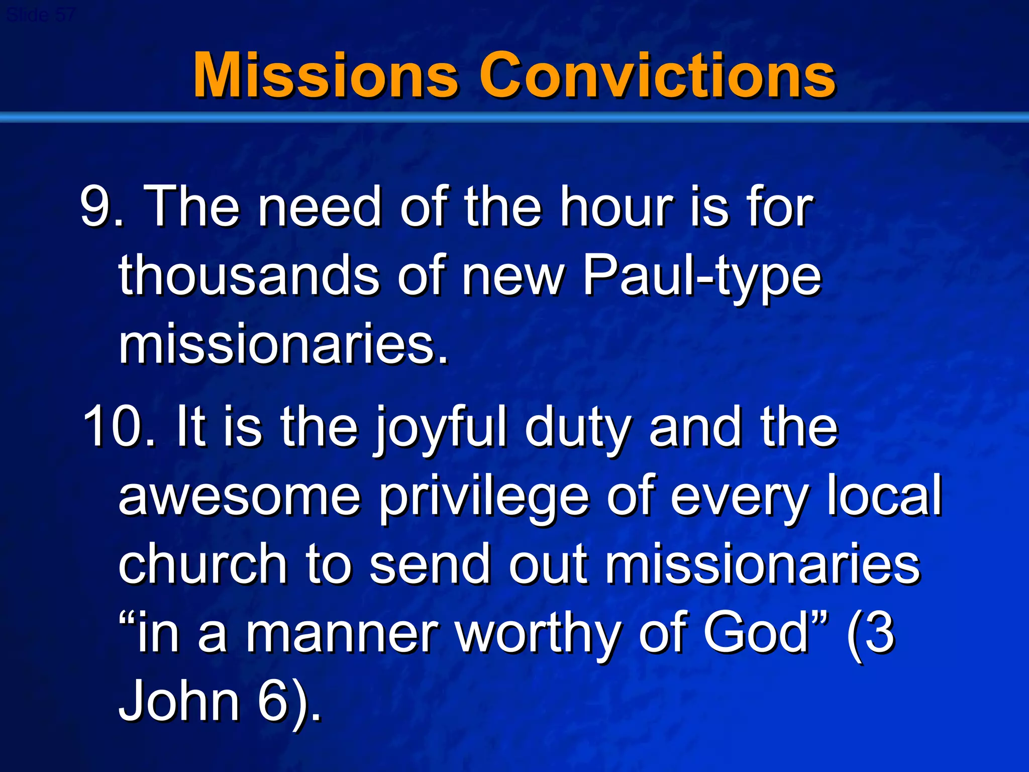 Missions Convictions 9. The need of the hour is for thousands of new Paul-type missionaries. 10. It is the joyful duty and the awesome privilege of every local church to send out missionaries “in a manner worthy of God” (3 John 6). 