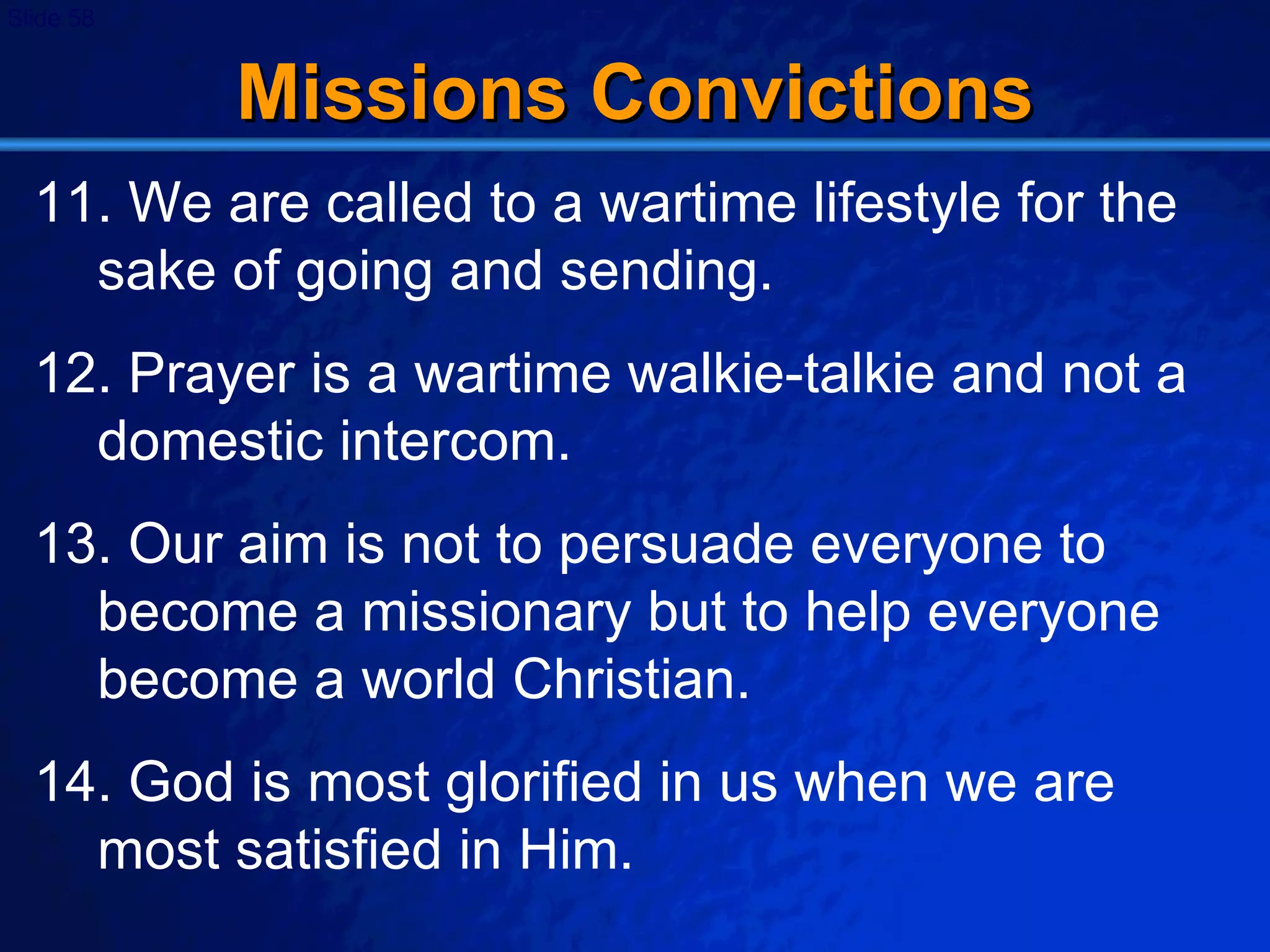 Missions Convictions 11. We are called to a wartime lifestyle for the sake of going and sending. 12. Prayer is a wartime walkie-talkie and not a domestic intercom. 13. Our aim is not to persuade everyone to become a missionary but to help everyone become a world Christian. 14. God is most glorified in us when we are most satisfied in Him. 