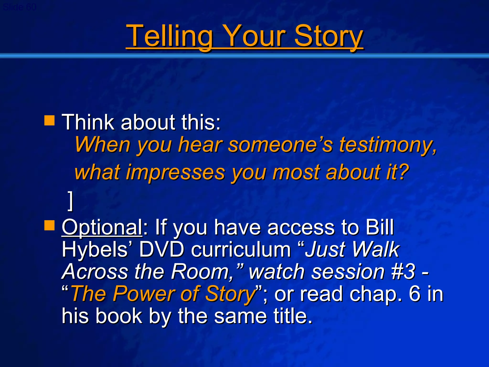 Telling Your Story Think about this:  When you hear someone’s testimony, what impresses you most about it? ] Optional : If you have access to Bill Hybels’ DVD curriculum “ Just Walk Across the Room,” watch session #3 -  “ The Power of Story ”; or read chap. 6 in his book by the same title. 