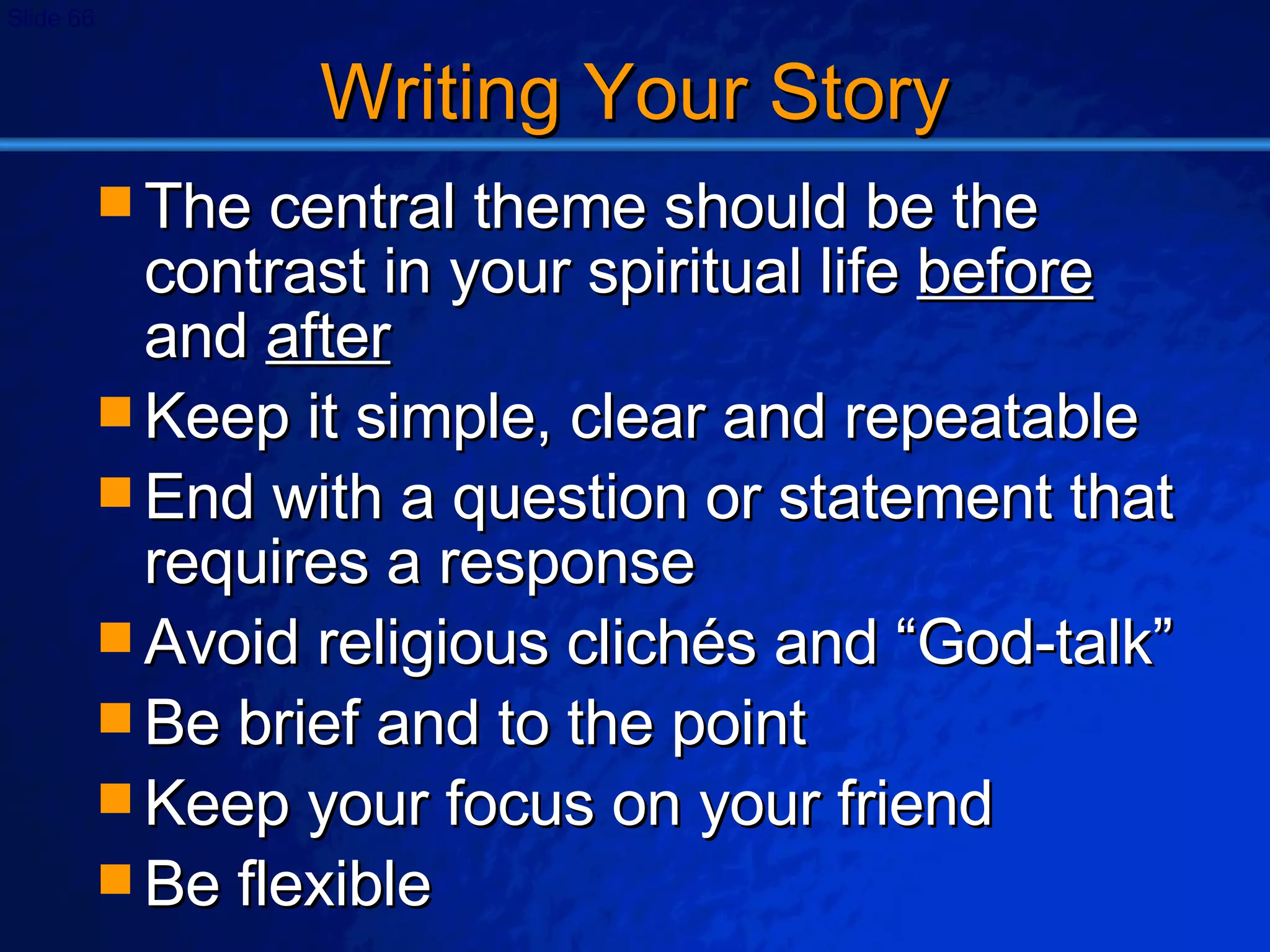 Writing Your Story The central theme should be the contrast in your spiritual life  before  and  after Keep it simple, clear and repeatable End with a question or statement that requires a response Avoid religious clich és and “God-talk” Be brief and to the point Keep your focus on your friend Be flexible 