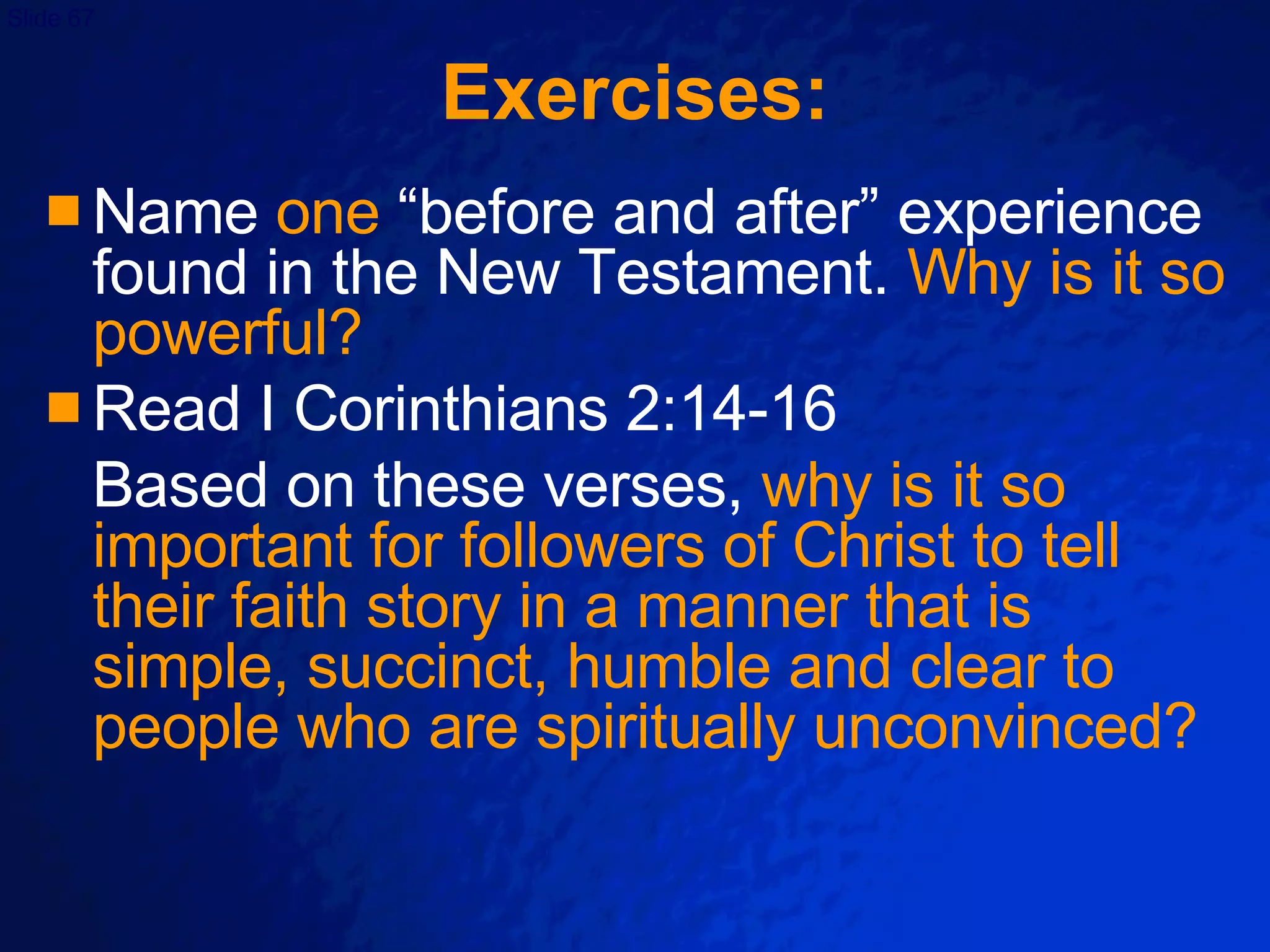Exercises: Name  one  “before and after” experience found in the New Testament.  Why is it so powerful? Read I Corinthians 2:14-16 Based on these verses,  why is it so important for followers of Christ to tell their faith story in a manner that is simple, succinct, humble and clear to people who are spiritually unconvinced? 