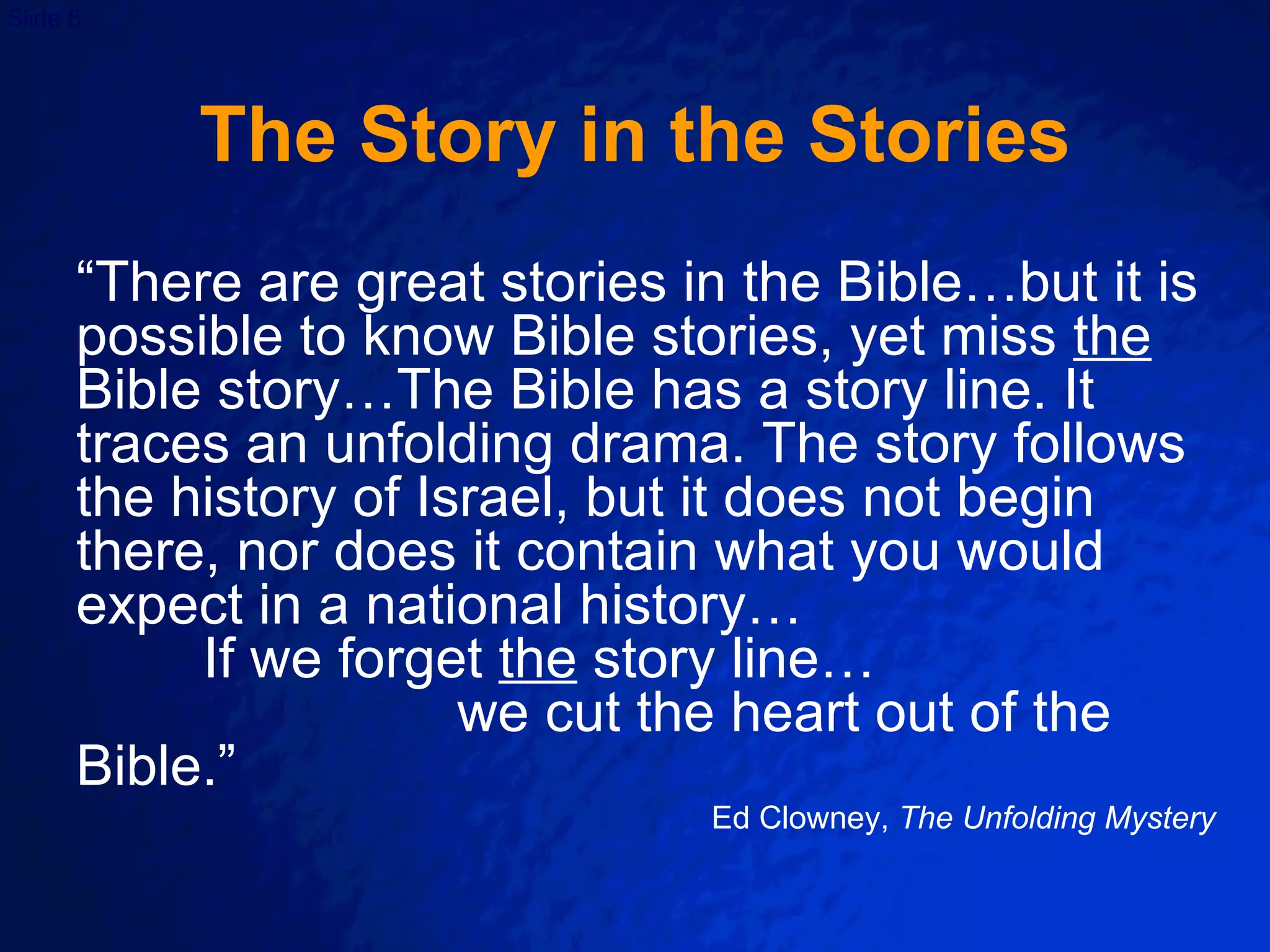 The Story in the Stories “ There are great stories in the Bible…but it is possible to know Bible stories, yet miss  the  Bible story…The Bible has a story line. It traces an unfolding drama. The story follows the history of Israel, but it does not begin there, nor does it contain what you would expect in a national history…  If we forget  the  story line…  we cut the heart out of the Bible.” Ed Clowney,  The Unfolding Mystery 