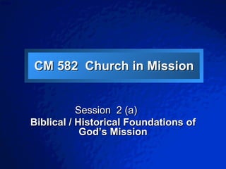CM 582  Church in Mission Session  2 (a)  Biblical / Historical Foundations of God’s Mission 