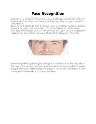 Face Recognition
Churchix is a division of Face-Six LLC, a global face recognition software
vendor which develops and markets cutting edge face recognition products
and projects.
Face-Six is divided into four divisions: video surveillance and demographic
division, bespoke products division, Churchix division and R&D division.
Our bespoke products division can develop any type of face recognition
software for Web, Mobile, Desktop, Cloud, Single Board and SmartTV.
Face recognition is done by comparing face representations rather than comparing actual faces.
facial recognition algorithm goes through a face and extracts the features of
the face. This process is often called template/vector generation or facial
feature extraction. At the end of that process, we are left with 5KB of a text
string which represents a 2, 5 or 10 MB photo.
 