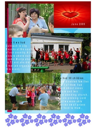 June 2009




June 6 w e had
o u tre a c h in c ity
B a u s k a a t th e s o u th
o f o u r c o u n try. A t th e
p ic tu re a b o v e o u r
L e a d e r M a rija s h e
 is 7 2 a n d s h e d id
G re a t jo b o rg a n iz in g
th is e v e n t.


                                  W e h a d 5 0 c h ild re n
                                   fro m d is a b le d fa m ilie s
                                  ju s t 5 o f th e m h a d
                                  h e a rd a b o u t J e s u s
                                  b e fo re a n d tw o
                                  w e re a te n d in g c h u rc h .
                                  W e a re p ra is in g L o rd
                                  T h a t w e w e re a b le
                                  P ro v id e s m a ll p ris e s
                                  a n d fo o d to th e m .
 