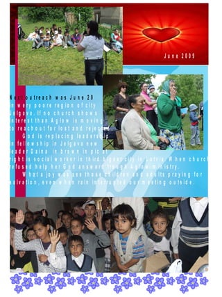 June 2009




N e x t o u tre a c h w a s J u n e 2 0
in w e ry p o o re re g io n o f c ity
J e lg a v a . If n o c h u rc h s h o w s
in te re s t th a n A g lo w is m o v in g
to re a c h o u t fo r lo s t a n d re je c te d .
       G o d is re p la c in g le a d e rs h ip
in fe llo w s h ip in J e lg a v a n e w
le a d e r D a in a in b ro w n in p ic a t
rig h t is s o c ia l w o rk e r in th ird b ig e s t c ity in L a tv ia . W h e n c h u rc h
re fu s e d h e lp h e r G o d a n s w e rd tro u g h A g lo w m in is try.
       W h a t a jo y w a s s e e th o s e c h ild re n a n d a d u lts p ra y in g fo r
s a lv a tio n , e v e n w h e n ra in in te rru p te d o u r m e e tin g o u ts id e .
 