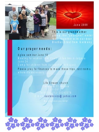 June 2009

                                             T h is is o u r g ra n d m o th e r
                                             g ro u p , th e “ y o u n g e s t” s is te r
                                             is 9 5 , to g e th e r w ith o u r d e a r
                                             B ro th e r E rn s t fro m G e rm a n y

O u r p ra y e r n e e d s :
A g lo w s e m in a r J u n e 1 8
M e e t in g f o r w o m e n f r o m d is a b le d f a m ilie s in J e lg a v a
June 24
C a m p f o r c h ild r e n f r o m o u t r e a c h e s in A u g u s t .
P le a s e p r a y f o r f in a n c e s t o m a k e t h o s e t r ip s , r e n t r o o m s
w h e r e it 's n e c e s s a r y .


                                L if e S t r e a m c h u r c h
                              P la v u ie la 2 3 , I e c a v a
                                          L V -3 9 1 3
                           T e l: 6 3 9 4 2 0 1 2 ; 2 9 2 4 3 3 7 8
                     E - m a il: s a s t a k o v ic s @ y a h o o . c o m
                                M a y G o d b le s s y o u r ic h ly !
 