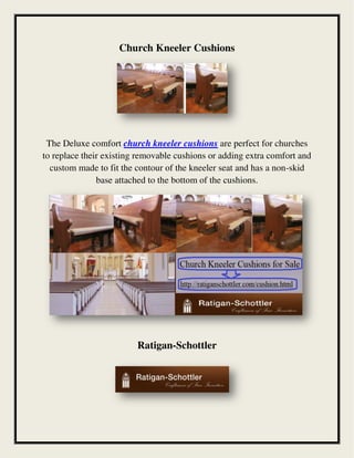 Church Kneeler Cushions
The Deluxe comfort church kneeler cushions are perfect for churches
to replace their existing removable cushions or adding extra comfort and
custom made to fit the contour of the kneeler seat and has a non-skid
base attached to the bottom of the cushions.
Ratigan-Schottler
 