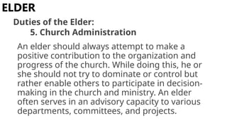 An elder should always attempt to make a
positive contribution to the organization and
progress of the church. While doing this, he or
she should not try to dominate or control but
rather enable others to participate in decision-
making in the church and ministry. An elder
often serves in an advisory capacity to various
departments, committees, and projects.
ELDER
Duties of the Elder:
5. Church Administration
 