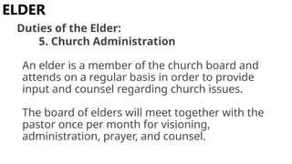 An elder is a member of the church board and
attends on a regular basis in order to provide
input and counsel regarding church issues.
The board of elders will meet together with the
pastor once per month for visioning,
administration, prayer, and counsel.
ELDER
Duties of the Elder:
5. Church Administration
 