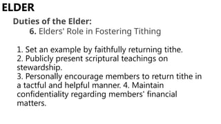 1. Set an example by faithfully returning tithe.
2. Publicly present scriptural teachings on
stewardship.
3. Personally encourage members to return tithe in
a tactful and helpful manner. 4. Maintain
confidentiality regarding members' financial
matters.
ELDER
Duties of the Elder:
6. Elders' Role in Fostering Tithing
 