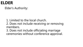 1. Limited to the local church.
2. Does not include receiving or removing
members.
3. Does not include officiating marriage
ceremonies without conference approval.
ELDER
Elder's Authority:
 