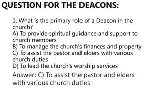 1. What is the primary role of a Deacon in the
church?
A) To provide spiritual guidance and support to
church members
B) To manage the church's finances and property
C) To assist the pastor and elders with various
church duties
D) To lead the church's worship services
QUESTION FOR THE DEACONS:
Answer: C) To assist the pastor and elders
with various church duties
 