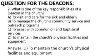 2. What is one of the key responsibilities of a
Deacon in the church?
A) To visit and care for the sick and elderly
B) To manage the church's community service and
outreach programs
C) To assist with communion and baptismal
services
D) To maintain the church's physical facilities and
equipment
QUESTION FOR THE DEACONS:
Answer: D) To maintain the church's physical
facilities and equipment
 