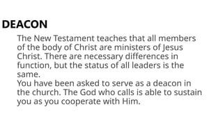 The New Testament teaches that all members
of the body of Christ are ministers of Jesus
Christ. There are necessary differences in
function, but the status of all leaders is the
same.
You have been asked to serve as a deacon in
the church. The God who calls is able to sustain
you as you cooperate with Him.
DEACON
 
