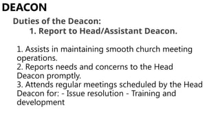 1. Assists in maintaining smooth church meeting
operations.
2. Reports needs and concerns to the Head
Deacon promptly.
3. Attends regular meetings scheduled by the Head
Deacon for: - Issue resolution - Training and
development
DEACON
Duties of the Deacon:
1. Report to Head/Assistant Deacon.
 