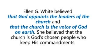 Ellen G. White believed
that God appoints the leaders of the
church and
that the church is the voice of God
on earth. She believed that the
church is God's chosen people who
keep His commandments.
 