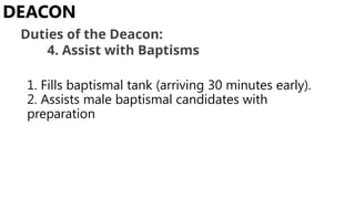 1. Fills baptismal tank (arriving 30 minutes early).
2. Assists male baptismal candidates with
preparation
DEACON
Duties of the Deacon:
4. Assist with Baptisms
 
