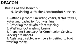 1. Setting up rooms including chairs, tables, towels,
water, and basins for foot washing
2. Restoring rooms after foot washing
3. Washing foot washing basins
4. Preparing Sanctuary for Communion Service.
Serving ordinances
5. Assisting disabled members in getting to foot
washing rooms
DEACON
Duties of the Deacon:
5. Assisting with the Communion Service.
 