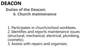 1. Participates in church/school workbees.
2. Identifies and reports maintenance issues
(structural, mechanical, electrical, plumbing,
cosmetic).
3. Assists with repairs and organizes.
DEACON
Duties of the Deacon:
6. Church maintenance
 