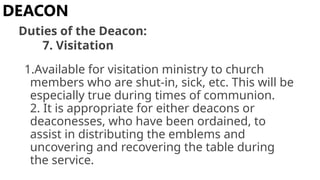 1.Available for visitation ministry to church
members who are shut-in, sick, etc. This will be
especially true during times of communion.
2. It is appropriate for either deacons or
deaconesses, who have been ordained, to
assist in distributing the emblems and
uncovering and recovering the table during
the service.
DEACON
Duties of the Deacon:
7. Visitation
 