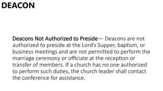 Deacons Not Authorized to Preside— Deacons are not
authorized to preside at the Lord’s Supper, baptism, or
business meetings and are not permitted to perform the
marriage ceremony or officiate at the reception or
transfer of members. If a church has no one authorized
to perform such duties, the church leader shall contact
the conference for assistance.
DEACON
 