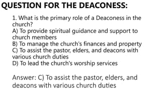 1. What is the primary role of a Deaconess in the
church?
A) To provide spiritual guidance and support to
church members
B) To manage the church's finances and property
C) To assist the pastor, elders, and deacons with
various church duties
D) To lead the church's worship services
QUESTION FOR THE DEACONESS:
Answer: C) To assist the pastor, elders, and
deacons with various church duties
 