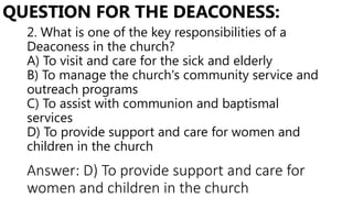 2. What is one of the key responsibilities of a
Deaconess in the church?
A) To visit and care for the sick and elderly
B) To manage the church's community service and
outreach programs
C) To assist with communion and baptismal
services
D) To provide support and care for women and
children in the church
QUESTION FOR THE DEACONESS:
Answer: D) To provide support and care for
women and children in the church
 