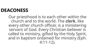 Our priesthood is to each other within the
church and to the world. The clerk, like
every other church officer, is a ministering
servant of God. Every Christian believer is
called to ministry, gifted by the Holy Spirit,
and in baptism ordained for ministry (Eph.
4:11-12).
DEACONESS
 