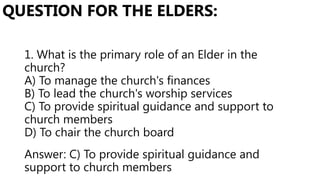 1. What is the primary role of an Elder in the
church?
A) To manage the church's finances
B) To lead the church's worship services
C) To provide spiritual guidance and support to
church members
D) To chair the church board
QUESTION FOR THE ELDERS:
Answer: C) To provide spiritual guidance and
support to church members
 