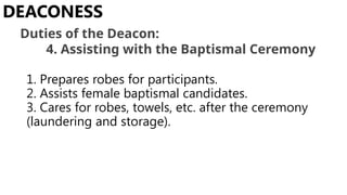 1. Prepares robes for participants.
2. Assists female baptismal candidates.
3. Cares for robes, towels, etc. after the ceremony
(laundering and storage).
DEACONESS
Duties of the Deacon:
4. Assisting with the Baptismal Ceremony
 