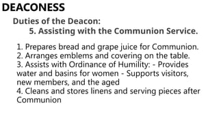 1. Prepares bread and grape juice for Communion.
2. Arranges emblems and covering on the table.
3. Assists with Ordinance of Humility: - Provides
water and basins for women - Supports visitors,
new members, and the aged
4. Cleans and stores linens and serving pieces after
Communion
DEACONESS
Duties of the Deacon:
5. Assisting with the Communion Service.
 