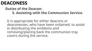 It is appropriate for either deacons or
deaconesses, who have been ordained, to assist
in distributing the emblems and
removing/placing back the communion tray
covers during the service.
DEACONESS
Duties of the Deacon:
5. Assisting with the Communion Service.
 