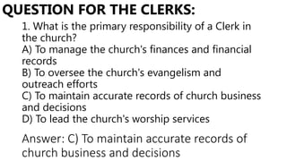 1. What is the primary responsibility of a Clerk in
the church?
A) To manage the church's finances and financial
records
B) To oversee the church's evangelism and
outreach efforts
C) To maintain accurate records of church business
and decisions
D) To lead the church's worship services
QUESTION FOR THE CLERKS:
Answer: C) To maintain accurate records of
church business and decisions
 