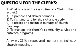 2. What is one of the key duties of a Clerk in the
church?
A) To prepare and deliver sermons
B) To visit and care for the sick and elderly
C) To record and maintain minutes of church
meetings
D) To manage the church's community service and
outreach programs
QUESTION FOR THE CLERKS:
Answer: C) To record and maintain minutes of
church meetings
 