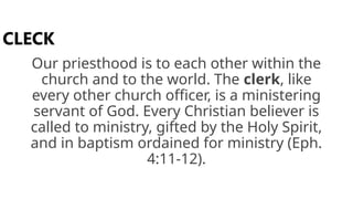 Our priesthood is to each other within the
church and to the world. The clerk, like
every other church officer, is a ministering
servant of God. Every Christian believer is
called to ministry, gifted by the Holy Spirit,
and in baptism ordained for ministry (Eph.
4:11-12).
CLECK
 