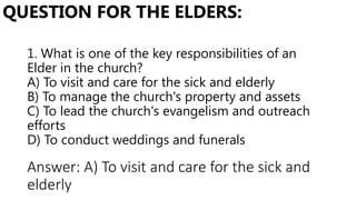 1. What is one of the key responsibilities of an
Elder in the church?
A) To visit and care for the sick and elderly
B) To manage the church's property and assets
C) To lead the church's evangelism and outreach
efforts
D) To conduct weddings and funerals
QUESTION FOR THE ELDERS:
Answer: A) To visit and care for the sick and
elderly
 