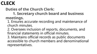 1. Ensures accurate recording and maintenance of
church minutes.
2. Oversees inclusion of reports, documents, and
financial statements in official minutes.
3. Maintains official records as public documents
accessible to church members and denominational
representatives.
CLECK
Duties of the Church Clerk:
1. Secretary church board and business
meetings.
 