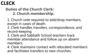 1. Church vote required to add/drop members,
except in cases of death.
2. Clerk handles transfers, correspondence, and
record-keeping.
3. Clerk and Sabbath School teachers track
member attendance and follow up on absent
members.
4. Clerk maintains contact with relocated members
and facilitates transfers to new churches.
CLECK
Duties of the Church Clerk:
2. Church membership.
 